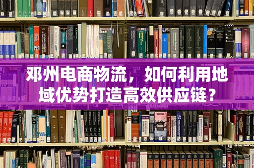 邓州电商物流，如何利用地域优势打造高效供应链？