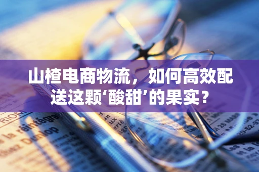 山楂电商物流，如何高效配送这颗‘酸甜’的果实？