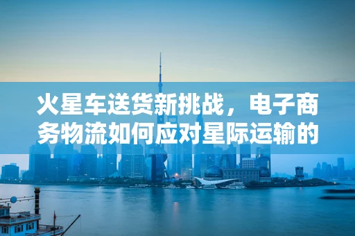 火星车送货新挑战，电子商务物流如何应对星际运输的难题？