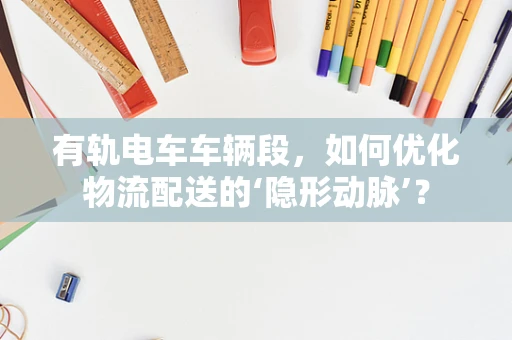 有轨电车车辆段，如何优化物流配送的‘隐形动脉’？