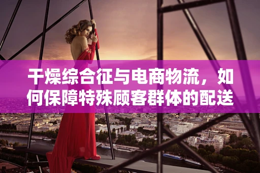 干燥综合征与电商物流，如何保障特殊顾客群体的配送安全？