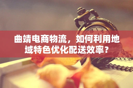 曲靖电商物流，如何利用地域特色优化配送效率？