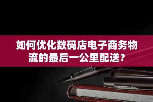 如何优化数码店电子商务物流的最后一公里配送？