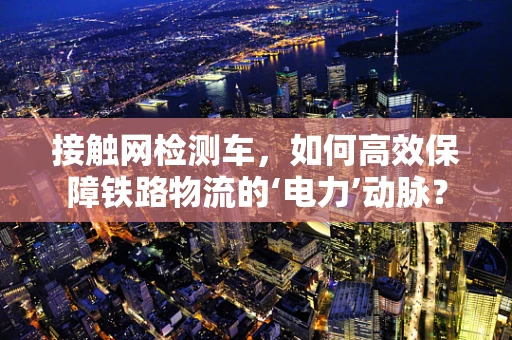 接触网检测车，如何高效保障铁路物流的‘电力’动脉？