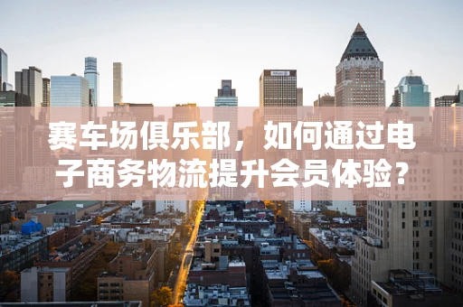 赛车场俱乐部，如何通过电子商务物流提升会员体验？