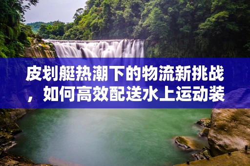 皮划艇热潮下的物流新挑战，如何高效配送水上运动装备？