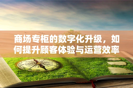 商场专柜的数字化升级，如何提升顾客体验与运营效率？