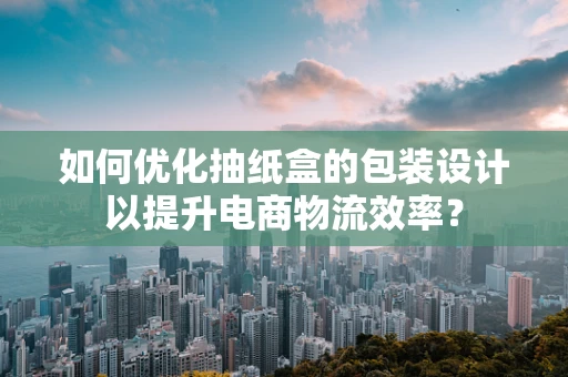 如何优化抽纸盒的包装设计以提升电商物流效率？