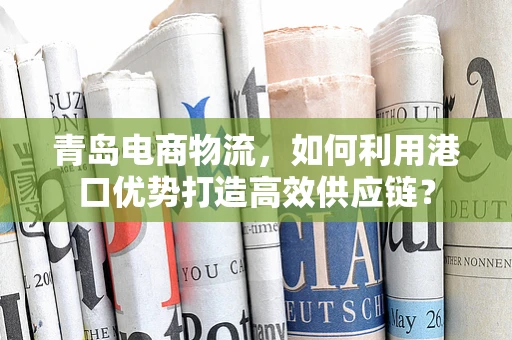 青岛电商物流，如何利用港口优势打造高效供应链？