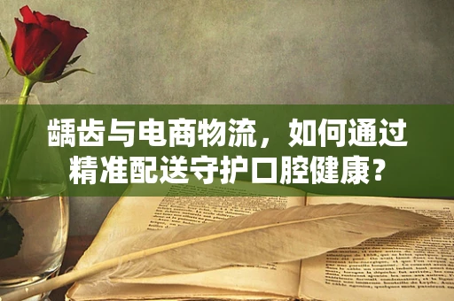 龋齿与电商物流，如何通过精准配送守护口腔健康？