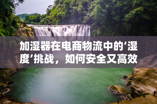 加湿器在电商物流中的‘湿度’挑战，如何安全又高效地送达？