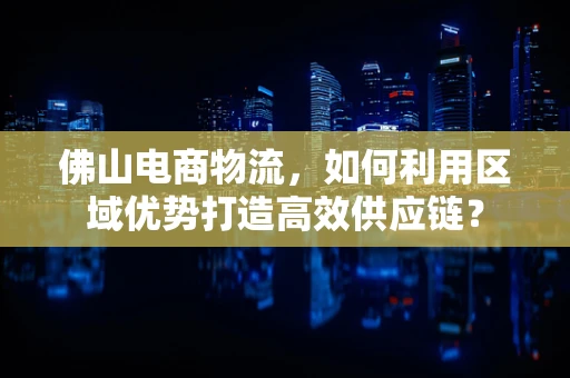佛山电商物流，如何利用区域优势打造高效供应链？