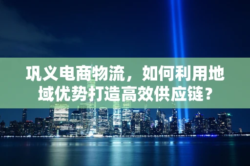 巩义电商物流，如何利用地域优势打造高效供应链？