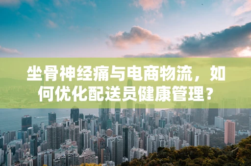 坐骨神经痛与电商物流，如何优化配送员健康管理？