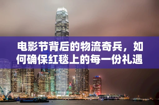 电影节背后的物流奇兵，如何确保红毯上的每一份礼遇准时且完美？