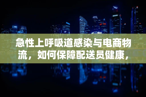 急性上呼吸道感染与电商物流，如何保障配送员健康，确保服务不中断？