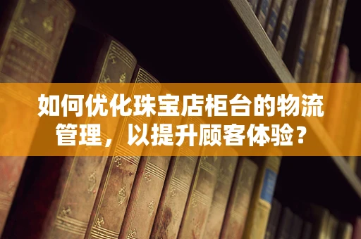 如何优化珠宝店柜台的物流管理，以提升顾客体验？