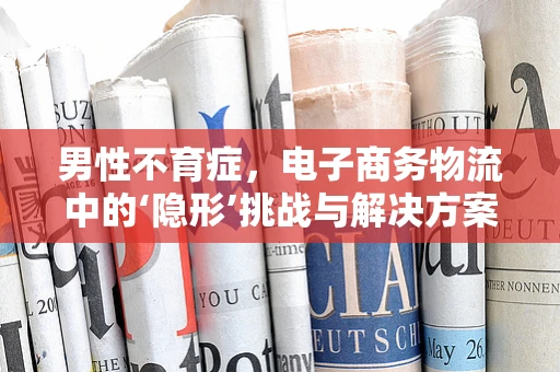 男性不育症，电子商务物流中的‘隐形’挑战与解决方案？