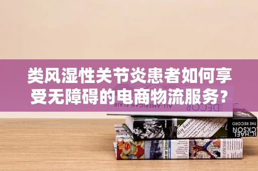 类风湿性关节炎患者如何享受无障碍的电商物流服务？