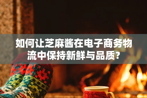 如何让芝麻酱在电子商务物流中保持新鲜与品质？