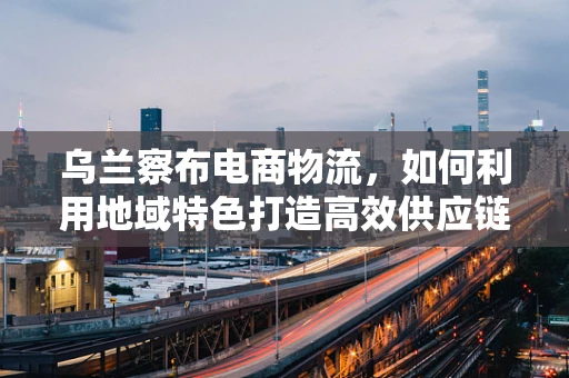 乌兰察布电商物流，如何利用地域特色打造高效供应链？
