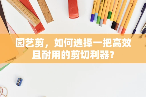 园艺剪，如何选择一把高效且耐用的剪切利器？
