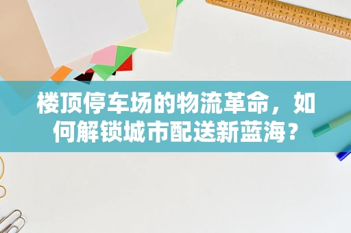 楼顶停车场的物流革命，如何解锁城市配送新蓝海？