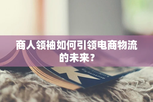 商人领袖如何引领电商物流的未来？