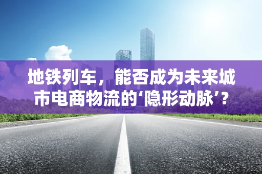 地铁列车，能否成为未来城市电商物流的‘隐形动脉’？