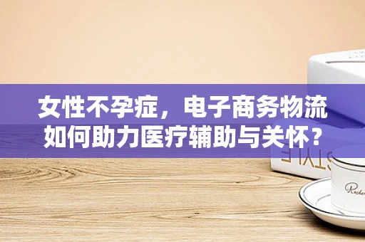 女性不孕症，电子商务物流如何助力医疗辅助与关怀？