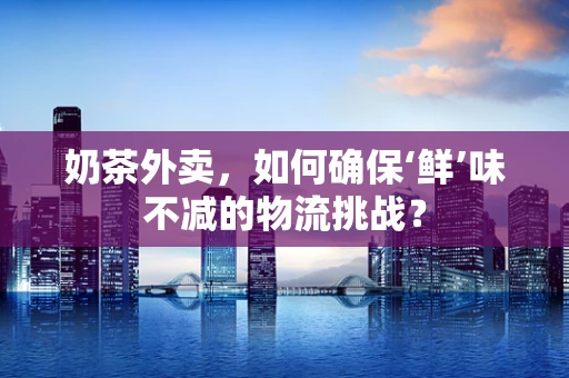 奶茶外卖，如何确保‘鲜’味不减的物流挑战？