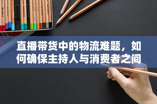 直播带货中的物流难题，如何确保主持人与消费者之间的无缝衔接？