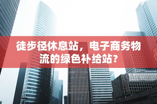 徒步径休息站，电子商务物流的绿色补给站？
