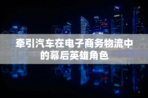 牵引汽车在电子商务物流中的幕后英雄角色