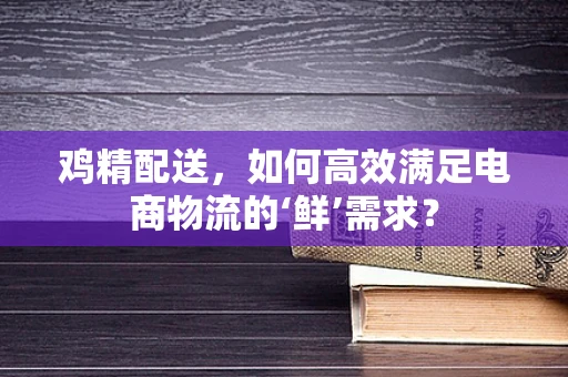 鸡精配送，如何高效满足电商物流的‘鲜’需求？