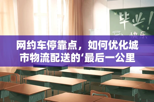 网约车停靠点，如何优化城市物流配送的‘最后一公里’？