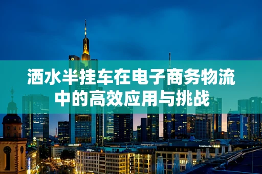 洒水半挂车在电子商务物流中的高效应用与挑战