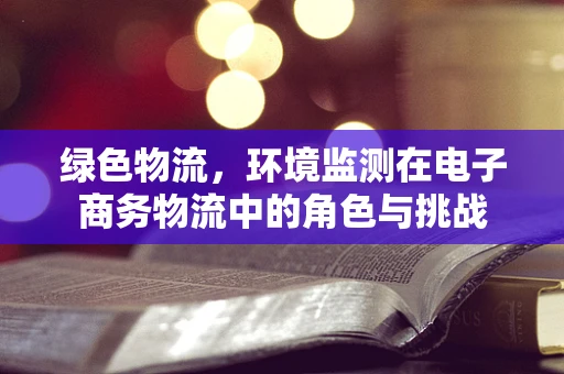 绿色物流，环境监测在电子商务物流中的角色与挑战