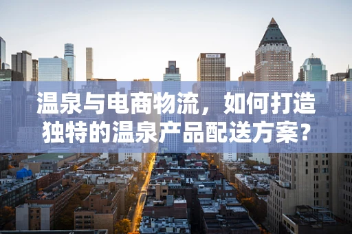 温泉与电商物流，如何打造独特的温泉产品配送方案？