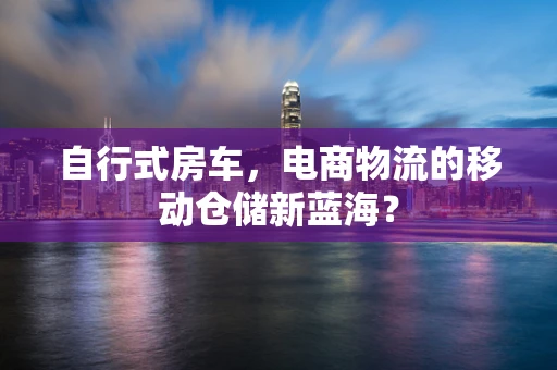 自行式房车，电商物流的移动仓储新蓝海？