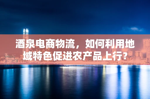 酒泉电商物流，如何利用地域特色促进农产品上行？