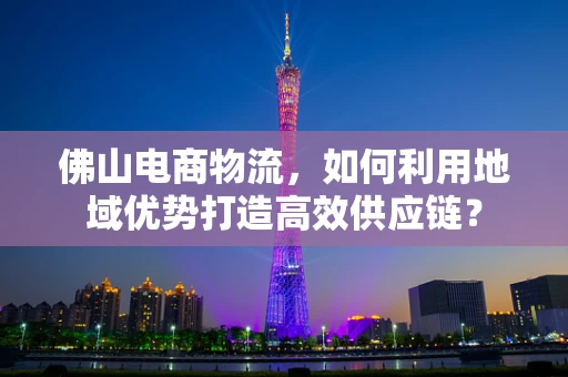 佛山电商物流，如何利用地域优势打造高效供应链？