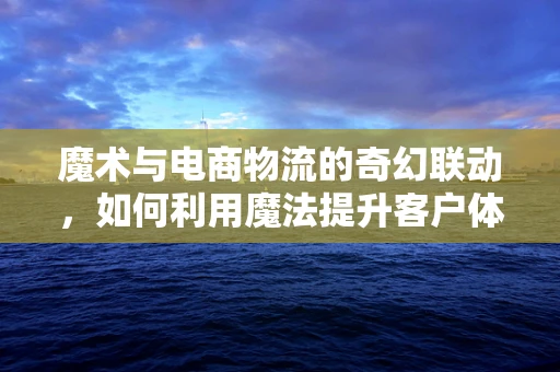 魔术与电商物流的奇幻联动，如何利用魔法提升客户体验？