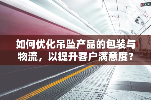 如何优化吊坠产品的包装与物流，以提升客户满意度？