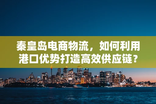 秦皇岛电商物流，如何利用港口优势打造高效供应链？