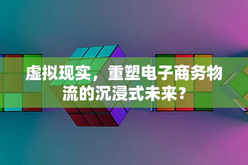 虚拟现实，重塑电子商务物流的沉浸式未来？