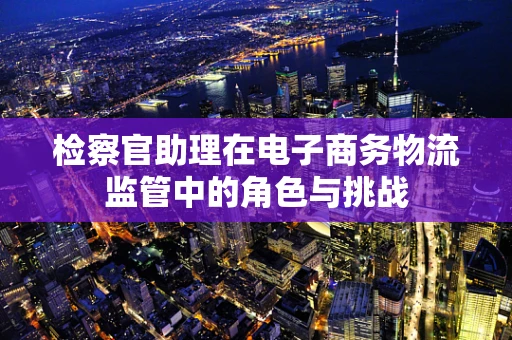 检察官助理在电子商务物流监管中的角色与挑战