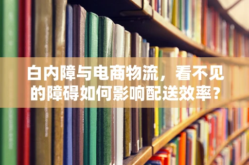 白内障与电商物流，看不见的障碍如何影响配送效率？