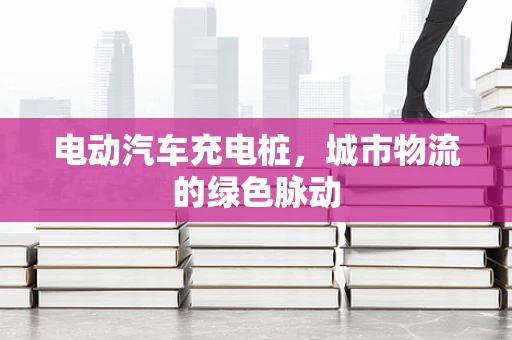 电动汽车充电桩，城市物流的绿色脉动