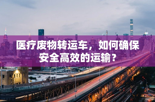 医疗废物转运车，如何确保安全高效的运输？